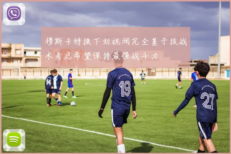 穆斯卡特换下刘祝润完全基于技战术考虑希望保持最强战斗力